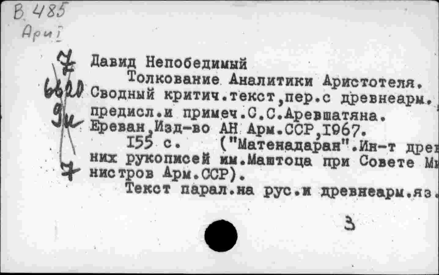 ﻿8
Ар И )
Давид Непобедимый
1ЛЛ Толкование Аналитики Аристотеля,
«О Сводный критич.текст,пер.с древнеарм,
пр ед ис л. и примеч «С.С.Аревшатяна.
Ереван Изд-во АН Арм.ССР,19б7.
155 с. ("Матенадаран’’.Ин-т дре
них рукописей им.Маштоца при Совете М
-Г нистров Ары,СЮР),
Текст парал.на рус.и древнеарм,яз
